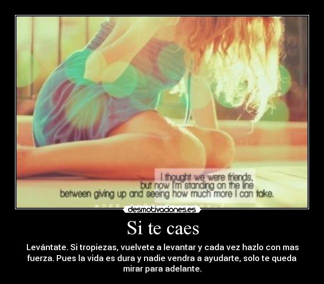 Si te caes - Levántate. Si tropiezas, vuelvete a levantar y cada vez hazlo con mas
fuerza. Pues la vida es dura y nadie vendra a ayudarte, solo te queda
mirar para adelante.