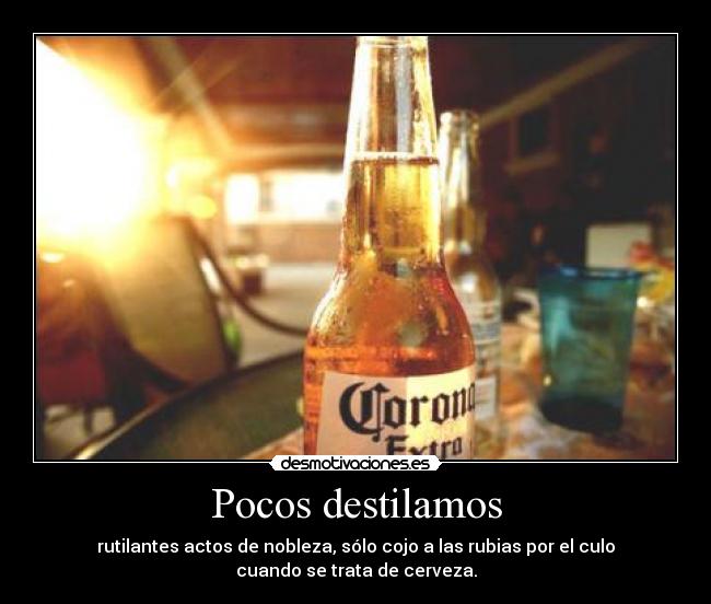 Pocos destilamos - rutilantes actos de nobleza, sólo cojo a las rubias por el culo
cuando se trata de cerveza.