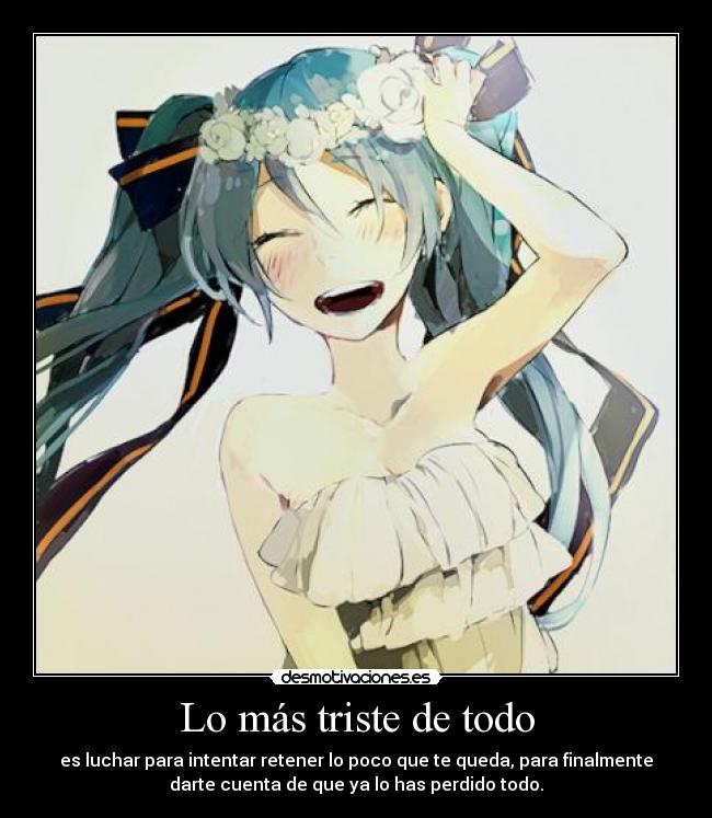 Lo más triste de todo - es luchar para intentar retener lo poco que te queda, para finalmente
darte cuenta de que ya lo has perdido todo.