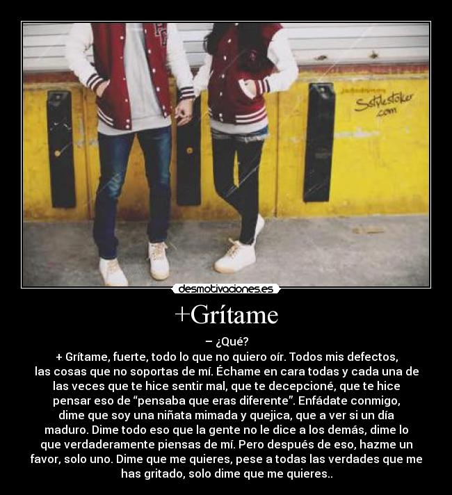 +Grítame - – ¿Qué?
+ Grítame, fuerte, todo lo que no quiero oír. Todos mis defectos,
las cosas que no soportas de mí. Échame en cara todas y cada una de
las veces que te hice sentir mal, que te decepcioné, que te hice
pensar eso de “pensaba que eras diferente”. Enfádate conmigo,
dime que soy una niñata mimada y quejica, que a ver si un día
maduro. Dime todo eso que la gente no le dice a los demás, dime lo
que verdaderamente piensas de mí. Pero después de eso, hazme un
favor, solo uno. Dime que me quieres, pese a todas las verdades que me
has gritado, solo dime que me quieres..