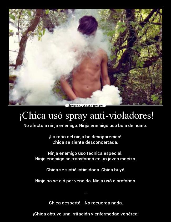 ¡Chica usó spray anti-violadores! - No afectó a ninja enemigo. Ninja enemigo usó bola de humo. 

¡La ropa del ninja ha desaparecido! 
Chica se siente desconcertada. 

Ninja enemigo usó técnica especial. 
Ninja enemigo se transformó en un joven macizo.

Chica se sintió intimidada. Chica huyó.

Ninja no se dió por vencido. Ninja usó cloroformo.

...

Chica despertó... No recuerda nada.

¡Chica obtuvo una irritación y enfermedad venérea!