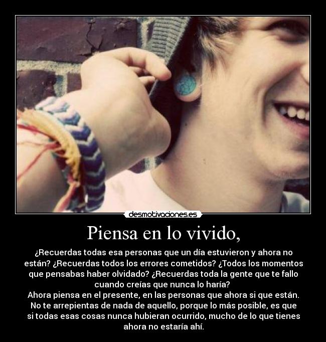 Piensa en lo vivido, - ¿Recuerdas todas esa personas que un día estuvieron y ahora no
están? ¿Recuerdas todos los errores cometidos? ¿Todos los momentos
que pensabas haber olvidado? ¿Recuerdas toda la gente que te fallo
cuando creías que nunca lo haría?
Ahora piensa en el presente, en las personas que ahora si que están.
No te arrepientas de nada de aquello, porque lo más posible, es que
si todas esas cosas nunca hubieran ocurrido, mucho de lo que tienes
ahora no estaría ahí.