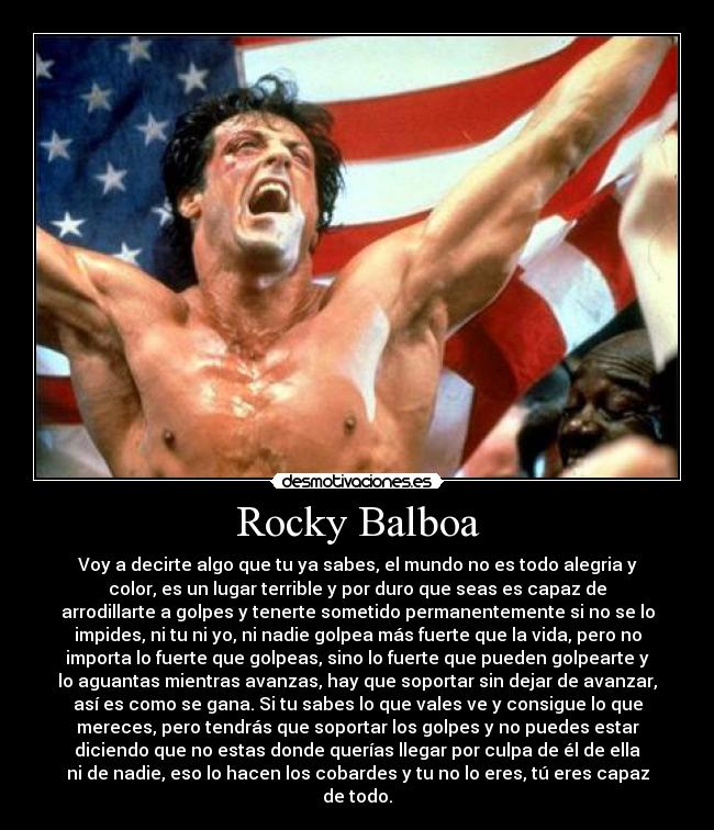Rocky Balboa - Voy a decirte algo que tu ya sabes, el mundo no es todo alegria y
color, es un lugar terrible y por duro que seas es capaz de
arrodillarte a golpes y tenerte sometido permanentemente si no se lo
impides, ni tu ni yo, ni nadie golpea más fuerte que la vida, pero no
importa lo fuerte que golpeas, sino lo fuerte que pueden golpearte y
lo aguantas mientras avanzas, hay que soportar sin dejar de avanzar,
así es como se gana. Si tu sabes lo que vales ve y consigue lo que
mereces, pero tendrás que soportar los golpes y no puedes estar
diciendo que no estas donde querías llegar por culpa de él de ella
ni de nadie, eso lo hacen los cobardes y tu no lo eres, tú eres capaz
de todo.
