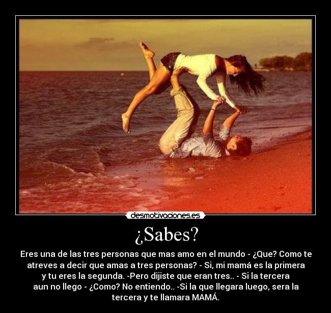 ¿Sabes? - Eres una de las tres personas que mas amo en el mundo - ¿Que? Como te
atreves a decir que amas a tres personas? - Si, mi mamá es la primera
y tu eres la segunda. -Pero dijiste que eran tres.. - Si la tercera
aun no llego - ¿Como? No entiendo.. -Si la que llegara luego, sera la
tercera y te llamara MAMÁ.