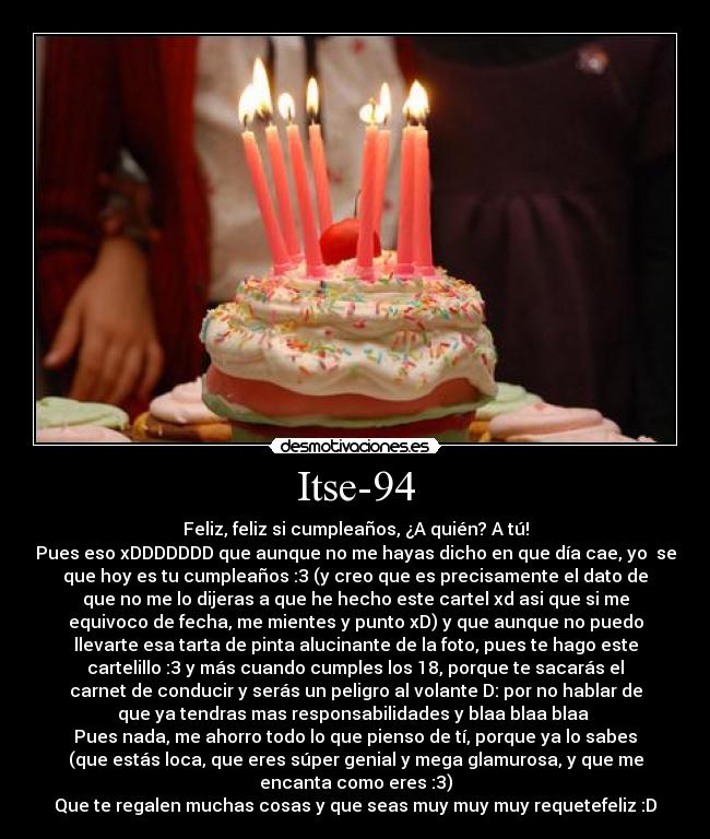 Itse-94 - Feliz, feliz si cumpleaños, ¿A quién? A tú!
Pues eso xDDDDDDD que aunque no me hayas dicho en que día cae, yo  se
que hoy es tu cumpleaños :3 (y creo que es precisamente el dato de
que no me lo dijeras a que he hecho este cartel xd asi que si me
equivoco de fecha, me mientes y punto xD) y que aunque no puedo
llevarte esa tarta de pinta alucinante de la foto, pues te hago este
cartelillo :3 y más cuando cumples los 18, porque te sacarás el
carnet de conducir y serás un peligro al volante D: por no hablar de
que ya tendras mas responsabilidades y blaa blaa blaa 
Pues nada, me ahorro todo lo que pienso de tí, porque ya lo sabes
(que estás loca, que eres súper genial y mega glamurosa, y que me
encanta como eres :3)
Que te regalen muchas cosas y que seas muy muy muy requetefeliz :D