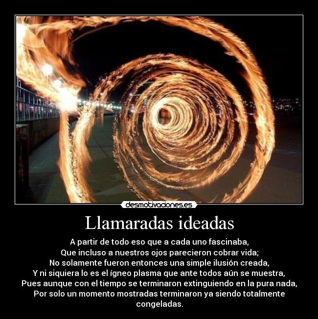 Llamaradas ideadas - A partir de todo eso que a cada uno fascinaba,
Que incluso a nuestros ojos parecieron cobrar vida;
No solamente fueron entonces una simple ilusión creada,
Y ni siquiera lo es el ígneo plasma que ante todos aún se muestra,
Pues aunque con el tiempo se terminaron extinguiendo en la pura nada,
Por solo un momento mostradas terminaron ya siendo totalmente congeladas.