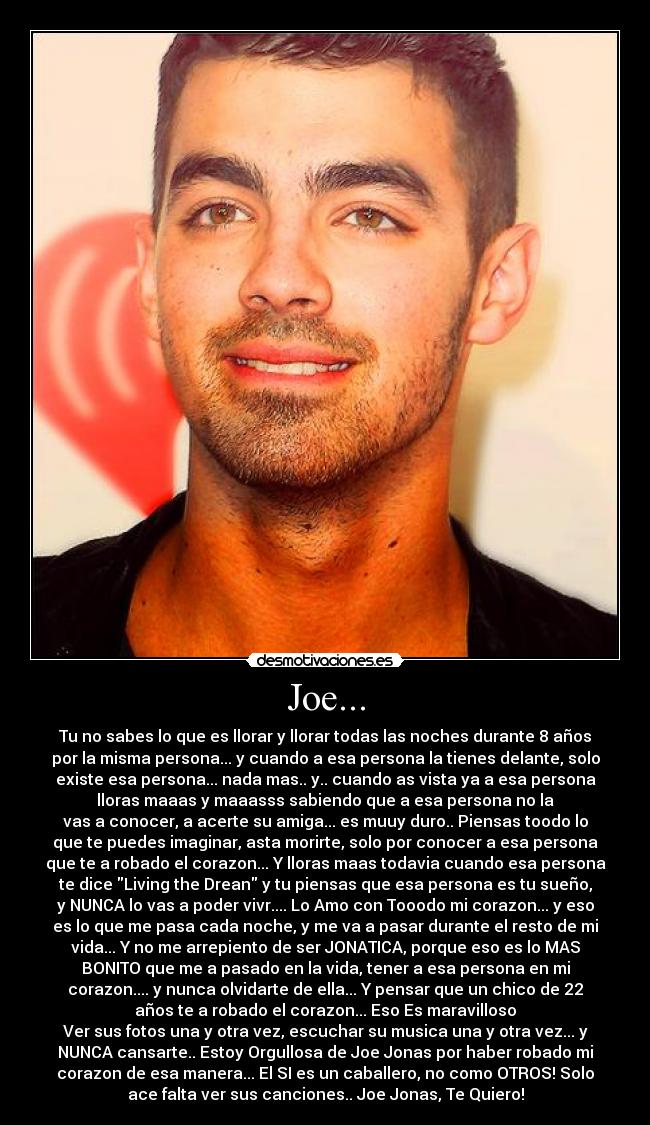 Joe... - Tu no sabes lo que es llorar y llorar todas las noches durante 8 años
por la misma persona... y cuando a esa persona la tienes delante, solo
existe esa persona... nada mas.. y.. cuando as vista ya a esa persona
lloras maaas y maaasss sabiendo que a esa persona no la
vas a conocer, a acerte su amiga... es muuy duro.. Piensas toodo lo
que te puedes imaginar, asta morirte, solo por conocer a esa persona
que te a robado el corazon... Y lloras maas todavia cuando esa persona
te dice Living the Drean y tu piensas que esa persona es tu sueño,
y NUNCA lo vas a poder vivr.... Lo Amo con Tooodo mi corazon... y eso
es lo que me pasa cada noche, y me va a pasar durante el resto de mi
vida... Y no me arrepiento de ser JONATICA, porque eso es lo MAS
BONITO que me a pasado en la vida, tener a esa persona en mi
corazon.... y nunca olvidarte de ella... Y pensar que un chico de 22
años te a robado el corazon... Eso Es maravilloso
Ver sus fotos una y otra vez, escuchar su musica una y otra vez... y
NUNCA cansarte.. Estoy Orgullosa de Joe Jonas por haber robado mi
corazon de esa manera... El SI es un caballero, no como OTROS! Solo
ace falta ver sus canciones.. Joe Jonas, Te Quiero!