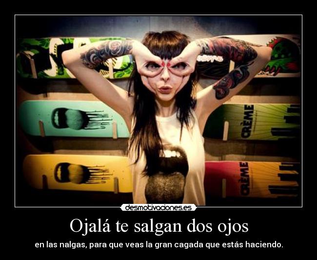 Ojalá te salgan dos ojos - en las nalgas, para que veas la gran cagada que estás haciendo.