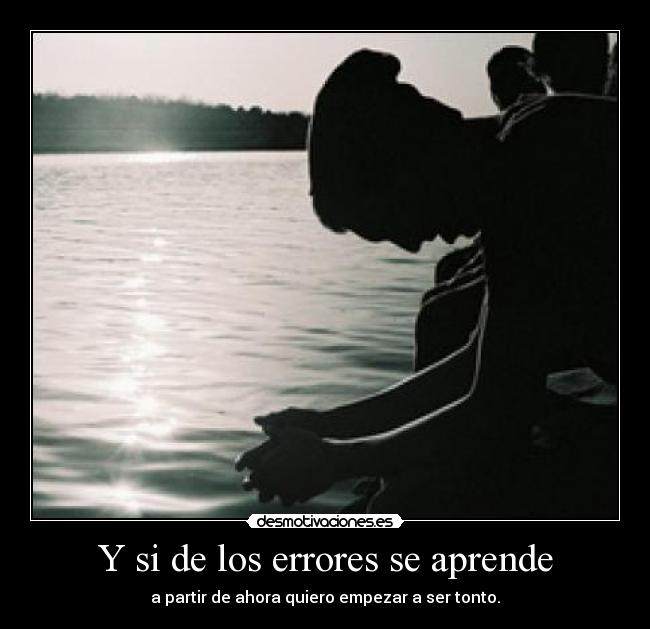 Y si de los errores se aprende - a partir de ahora quiero empezar a ser tonto.