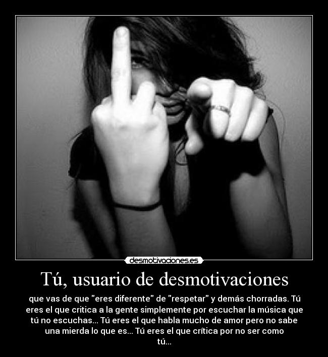 Tú, usuario de desmotivaciones - que vas de que eres diferente de respetar y demás chorradas. Tú
eres el que critica a la gente simplemente por escuchar la música que
tú no escuchas... Tú eres el que habla mucho de amor pero no sabe
una mierda lo que es... Tú eres el que crítica por no ser como
tú...