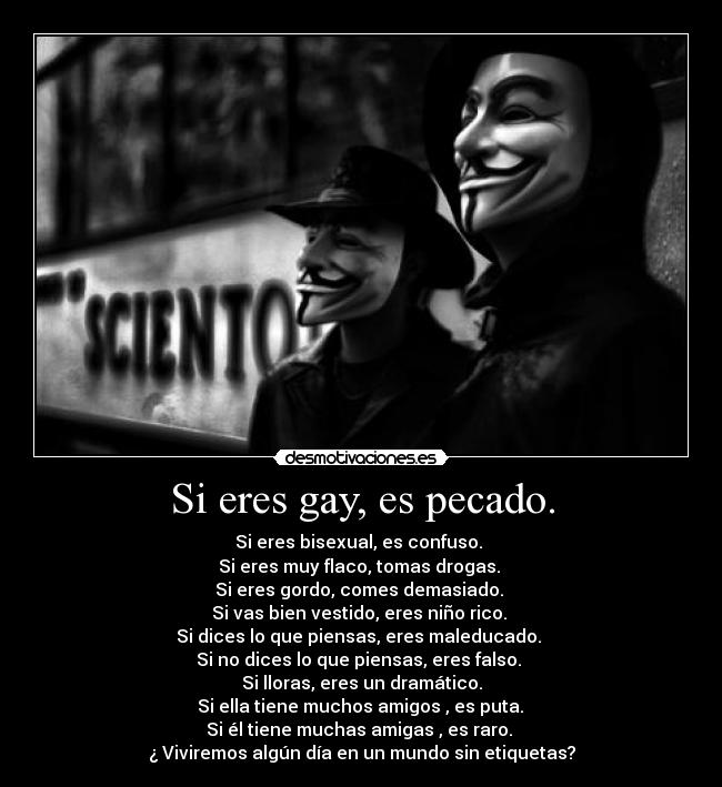Si eres gay, es pecado. - Si eres bisexual, es confuso.
Si eres muy flaco, tomas drogas.
Si eres gordo, comes demasiado.
Si vas bien vestido, eres niño rico.
Si dices lo que piensas, eres maleducado.
Si no dices lo que piensas, eres falso.
Si lloras, eres un dramático.
Si ella tiene muchos amigos , es puta.
Si él tiene muchas amigas , es raro.
¿ Viviremos algún día en un mundo sin etiquetas?