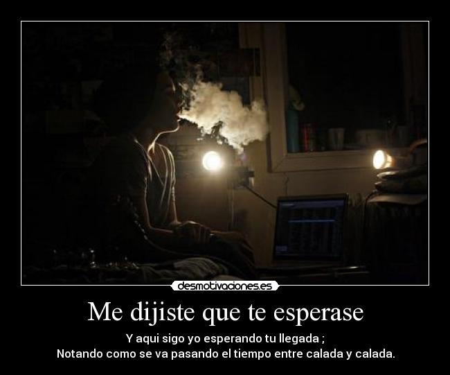 Me dijiste que te esperase - Y aqui sigo yo esperando tu llegada ;
Notando como se va pasando el tiempo entre calada y calada.