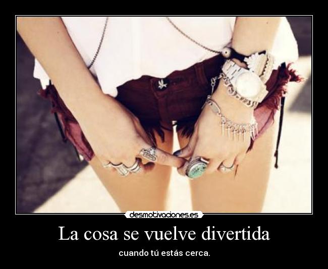 La cosa se vuelve divertida - cuando tú estás cerca.