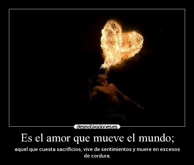 Es el amor que mueve el mundo; - aquel que cuesta sacrificios, vive de sentimientos y muere en excesos de cordura.