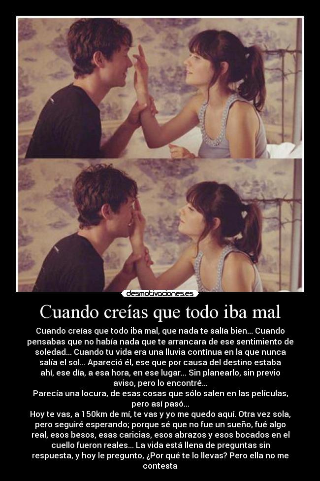 Cuando creías que todo iba mal - Cuando creías que todo iba mal, que nada te salía bien... Cuando
pensabas que no había nada que te arrancara de ese sentimiento de
soledad... Cuando tu vida era una lluvia contínua en la que nunca
salía el sol... Apareció él, ese que por causa del destino estaba
ahí, ese día, a esa hora, en ese lugar... Sin planearlo, sin previo
aviso, pero lo encontré...
Parecía una locura, de esas cosas que sólo salen en las películas,
pero así pasó...
Hoy te vas, a 150km de mí, te vas y yo me quedo aquí. Otra vez sola,
pero seguiré esperando; porque sé que no fue un sueño, fué algo
real, esos besos, esas caricias, esos abrazos y esos bocados en el
cuello fueron reales... La vida está llena de preguntas sin
respuesta, y hoy le pregunto, ¿Por qué te lo llevas? Pero ella no me
contesta