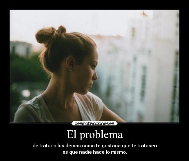 El problema - de tratar a los demás como te gustaría que te tratasen
es que nadie hace lo mismo.