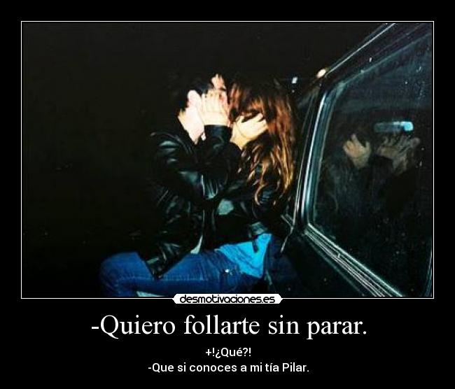 -Quiero follarte sin parar. - +!¿Qué?!
-Que si conoces a mi tía Pilar.