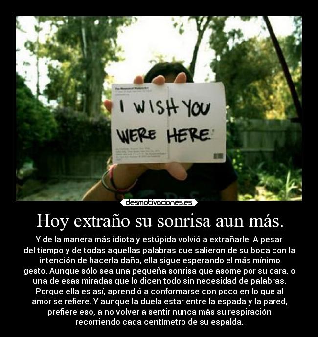 Hoy extraño su sonrisa aun más. - Y de la manera más idiota y estúpida volvió a extrañarle. A pesar
del tiempo y de todas aquellas palabras que salieron de su boca con la
intención de hacerla daño, ella sigue esperando el más mínimo
gesto. Aunque sólo sea una pequeña sonrisa que asome por su cara, o
una de esas miradas que lo dicen todo sin necesidad de palabras.
Porque ella es así, aprendió a conformarse con poco en lo que al
amor se refiere. Y aunque la duela estar entre la espada y la pared,
prefiere eso, a no volver a sentir nunca más su respiración
recorriendo cada centímetro de su espalda.