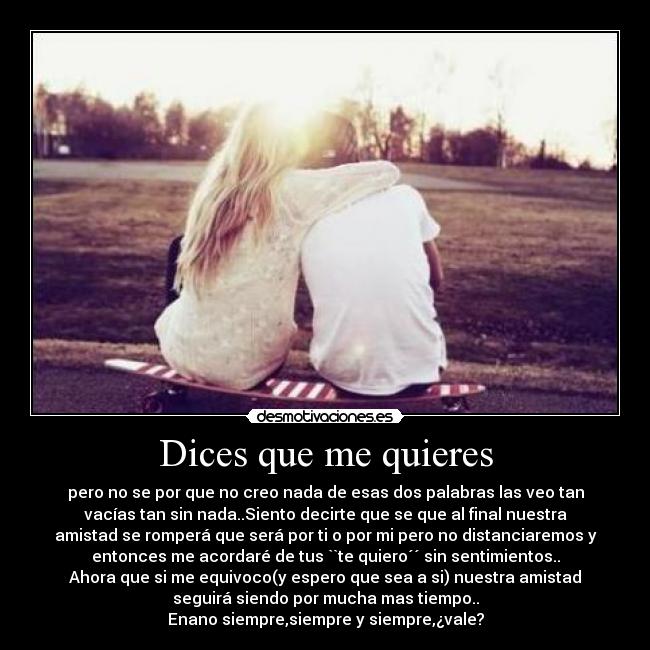 Dices que me quieres - pero no se por que no creo nada de esas dos palabras las veo tan
vacías tan sin nada..Siento decirte que se que al final nuestra
amistad se romperá que será por ti o por mi pero no distanciaremos y
entonces me acordaré de tus ``te quiero´´ sin sentimientos..
Ahora que si me equivoco(y espero que sea a si) nuestra amistad
seguirá siendo por mucha mas tiempo..
Enano siempre,siempre y siempre,¿vale?