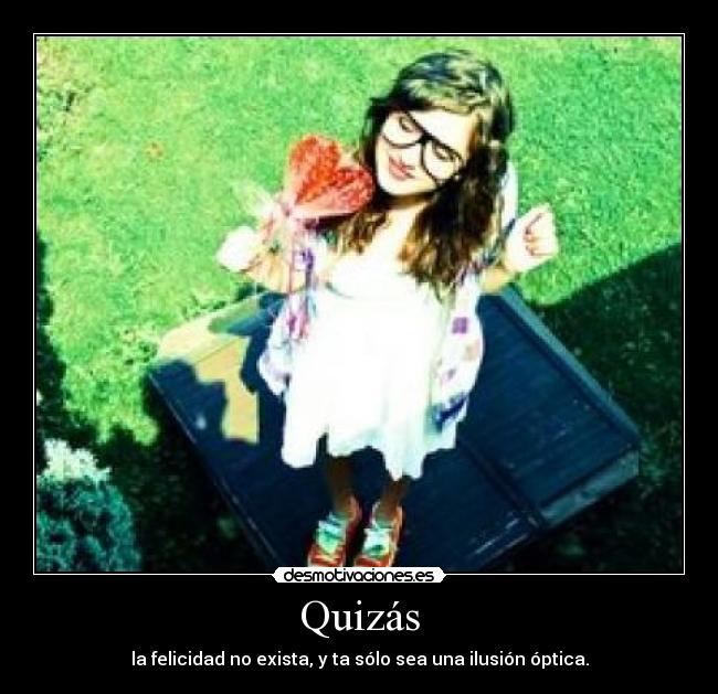 Quizás - la felicidad no exista, y ta sólo sea una ilusión óptica.