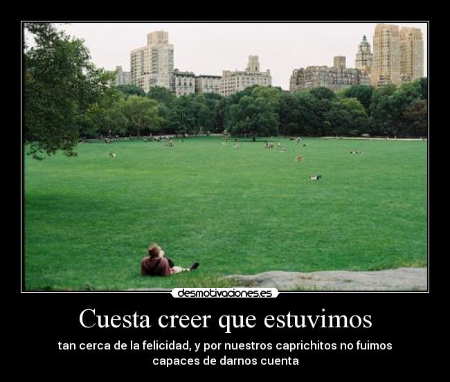 Cuesta creer que estuvimos - tan cerca de la felicidad, y por nuestros caprichitos no fuimos
capaces de darnos cuenta