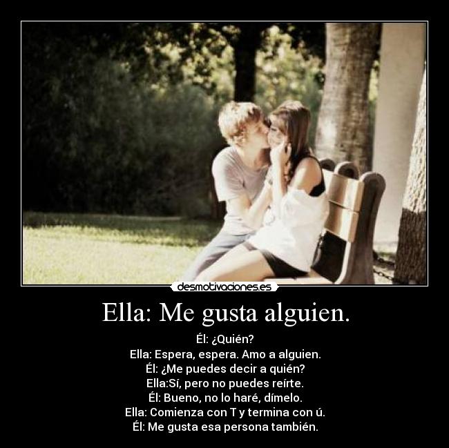 Ella: Me gusta alguien. - Él: ¿Quién?
Ella: Espera, espera. Amo a alguien.
Él: ¿Me puedes decir a quién?
Ella:Sí, pero no puedes reírte.
Él: Bueno, no lo haré, dímelo.
Ella: Comienza con T y termina con ú.
Él: Me gusta esa persona también.