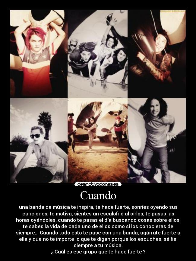 Cuando - una banda de música te inspira, te hace fuerte, sonríes oyendo sus
canciones, te motiva, sientes un escalofrió al oírlos, te pasas las
horas oyéndoles, cuando te pasas el día buscando cosas sobre ellos,
te sabes la vida de cada uno de ellos como si los conocieras de
siempre... Cuando todo esto te pase con una banda, agárrate fuerte a
ella y que no te importe lo que te digan porque los escuches, sé fiel
siempre a tu música.
¿ Cuál es ese grupo que te hace fuerte ?