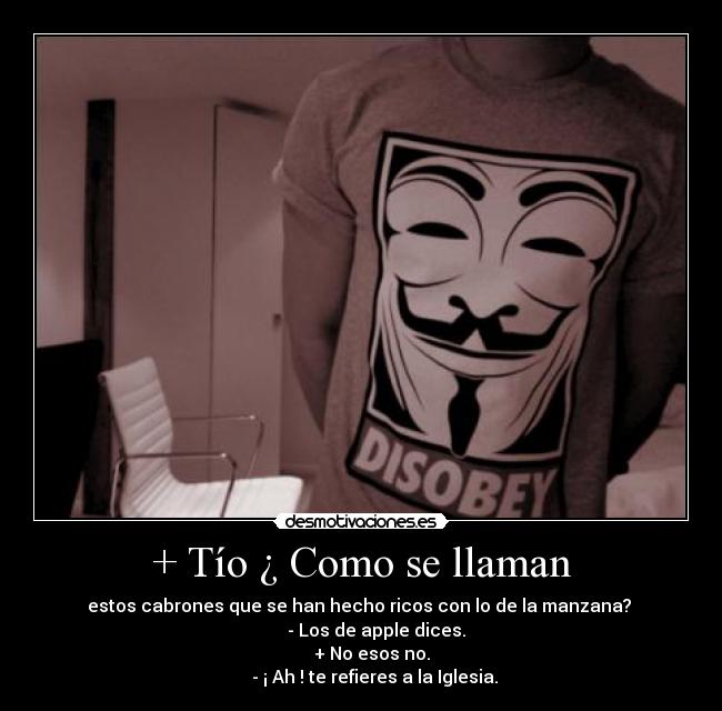 + Tío ¿ Como se llaman - estos cabrones que se han hecho ricos con lo de la manzana?
- Los de apple dices.
+ No esos no.
- ¡ Ah ! te refieres a la Iglesia.