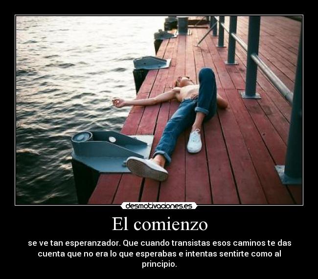 El comienzo - se ve tan esperanzador. Que cuando transistas esos caminos te das
cuenta que no era lo que esperabas e intentas sentirte como al
principio.