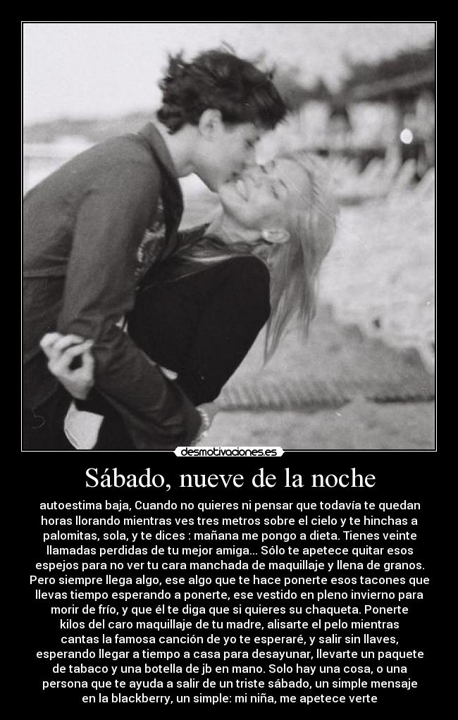 Sábado, nueve de la noche - autoestima baja, Cuando no quieres ni pensar que todavía te quedan
horas llorando mientras ves tres metros sobre el cielo y te hinchas a
palomitas, sola, y te dices : mañana me pongo a dieta. Tienes veinte
llamadas perdidas de tu mejor amiga... Sólo te apetece quitar esos
espejos para no ver tu cara manchada de maquillaje y llena de granos.
Pero siempre llega algo, ese algo que te hace ponerte esos tacones que
llevas tiempo esperando a ponerte, ese vestido en pleno invierno para
morir de frío, y que él te diga que si quieres su chaqueta. Ponerte
kilos del caro maquillaje de tu madre, alisarte el pelo mientras
cantas la famosa canción de yo te esperaré, y salir sin llaves,
esperando llegar a tiempo a casa para desayunar, llevarte un paquete
de tabaco y una botella de jb en mano. Solo hay una cosa, o una
persona que te ayuda a salir de un triste sábado, un simple mensaje
en la blackberry, un simple: mi niña, me apetece verte