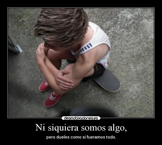 Ni siquiera somos algo, - pero dueles como si fueramos todo.