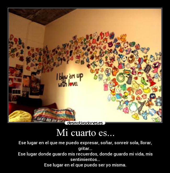 Mi cuarto es... - Ese lugar en el que me puedo expresar, soñar, sonreír sola, llorar, gritar...
Ese lugar donde guardo mis recuerdos, donde guardo mi vida, mis sentimientos...
Ese lugar en el que puedo ser yo misma.