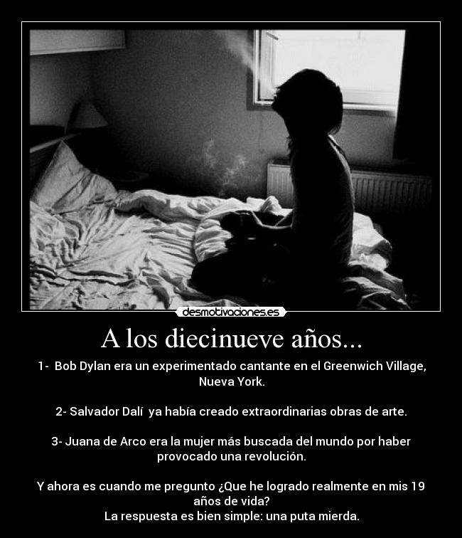 A los diecinueve años... - 1-  Bob Dylan era un experimentado cantante en el Greenwich Village,
Nueva York.

2- Salvador Dalí  ya había creado extraordinarias obras de arte.

3- Juana de Arco era la mujer más buscada del mundo por haber
provocado una revolución.

Y ahora es cuando me pregunto ¿Que he logrado realmente en mis 19
años de vida?
La respuesta es bien simple: una puta mierda.