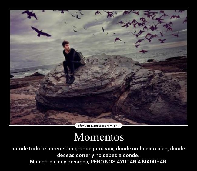 Momentos - donde todo te parece tan grande para vos, donde nada está bien, donde
deseas correr y no sabes a donde.
Momentos muy pesados, PERO NOS AYUDAN A MADURAR.