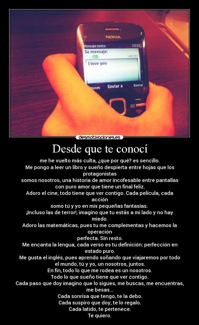 Desde que te conocí - me he vuelto más culta, ¿que por qué? es sencillo.
Me pongo a leer un libro y sueño despierta entre hojas que los protagonistas
somos nosotros, una historia de amor incofesable entre pantallas
con puro amor que tiene un final feliz.
Adoro el cine, todo tiene que ver contigo. Cada película, cada acción
somo tú y yo en mis pequeñas fantasías. 
¡Incluso las de terror!, imagino que tu estás a mi lado y no hay miedo.
Adoro las matemáticas, pues tu me complementas y hacemos la operación
perfecta. Sin resto.
Me encanta la lengua, cada verso es tu definición: perfección en estado puro.
Me gusta el inglés, pues aprendo soñando que viajaremos por todo
el mundo, tú y yo, un nosotros, juntos.
En fin, todo lo que me rodea es un nosotros.
Todo lo que sueño tiene que ver contigo.
Cada paso que doy imagino que lo sigues, me buscas, me encuentras,
me besas...
Cada sonrisa que tengo, te la debo.
Cada suspiro que doy, te lo regalo.
Cada latido, te pertenece.
Te quiero.