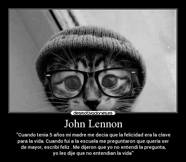 John Lennon - Cuando tenia 5 años mi madre me decia que la felicidad era la clave
para la vida. Cuando fui a la escuela me preguntaron que quería ser
de mayor, escribí feliz . Me dijeron que yo no entendi la pregunta,
yo les dije que no entendian la vida