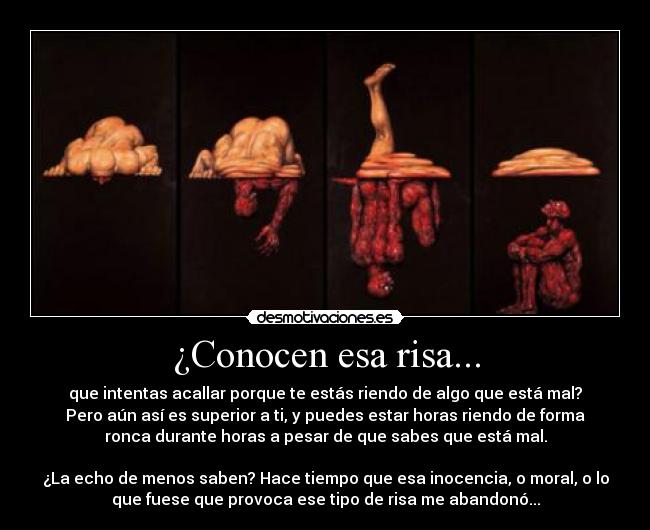 ¿Conocen esa risa... - que intentas acallar porque te estás riendo de algo que está mal?
Pero aún así es superior a ti, y puedes estar horas riendo de forma
ronca durante horas a pesar de que sabes que está mal.

¿La echo de menos saben? Hace tiempo que esa inocencia, o moral, o lo
que fuese que provoca ese tipo de risa me abandonó...