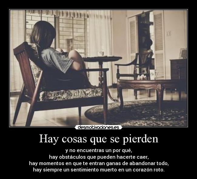 Hay cosas que se pierden - y no encuentras un por qué,
hay obstáculos que pueden hacerte caer,
hay momentos en que te entran ganas de abandonar todo,
hay siempre un sentimiento muerto en un corazón roto.