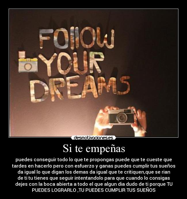 Si te empeñas - puedes conseguir todo lo que te propongas puede que te cueste que
tardes en hacerlo pero con esfuerzo y ganas puedes cumplir tus sueños
da igual lo que digan los demas da igual que te critiquen,que se rian
de ti tu tienes que seguir intentandolo para que cuando lo consigas
dejes con la boca abierta a todo el que algun dia dudo de ti porque TU
PUEDES LOGRARLO ,TU PUEDES CUMPLIR TUS SUEÑOS