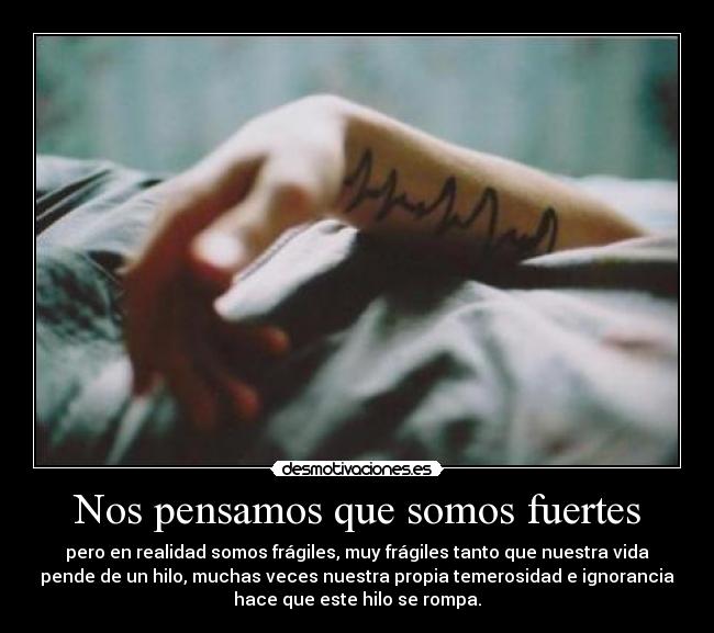 Nos pensamos que somos fuertes - pero en realidad somos frágiles, muy frágiles tanto que nuestra vida
pende de un hilo, muchas veces nuestra propia temerosidad e ignorancia
hace que este hilo se rompa.