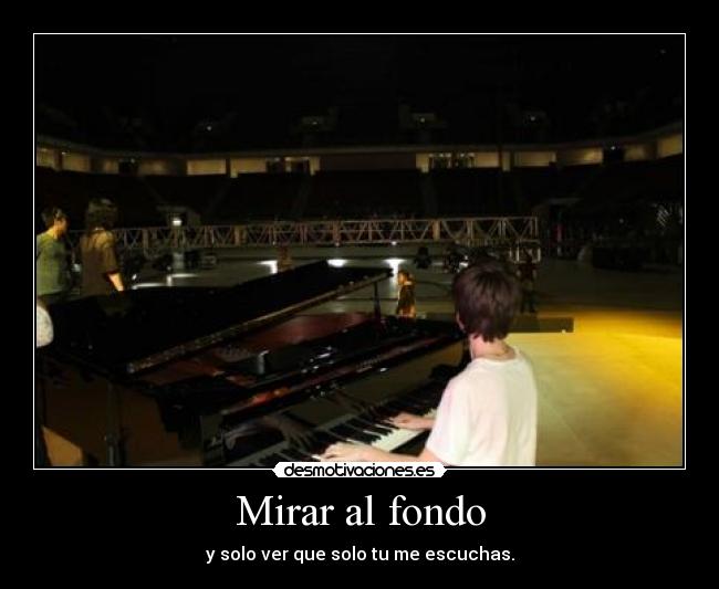 Mirar al fondo - y solo ver que solo tu me escuchas.