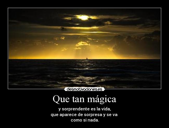 Que tan mágica - y sorprendente es la vida,
que aparece de sorpresa y se va
como si nada.