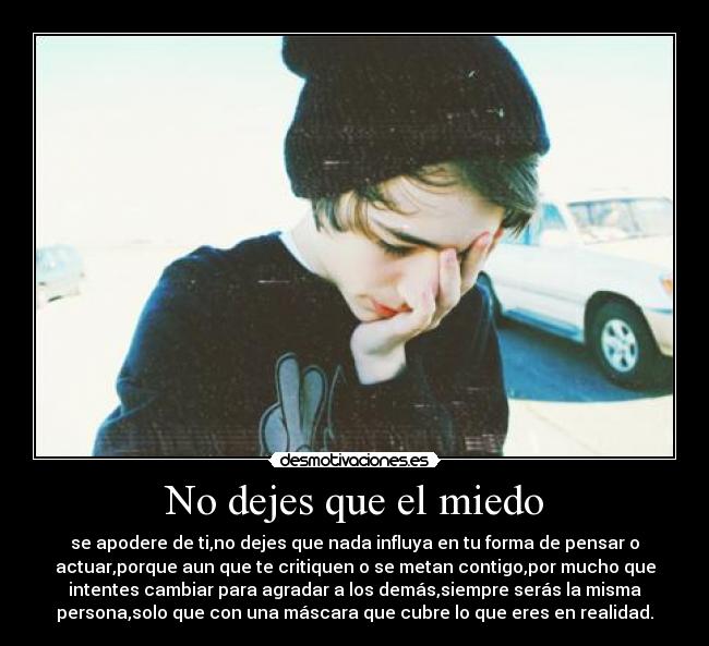 No dejes que el miedo - se apodere de ti,no dejes que nada influya en tu forma de pensar o
actuar,porque aun que te critiquen o se metan contigo,por mucho que
intentes cambiar para agradar a los demás,siempre serás la misma
persona,solo que con una máscara que cubre lo que eres en realidad.