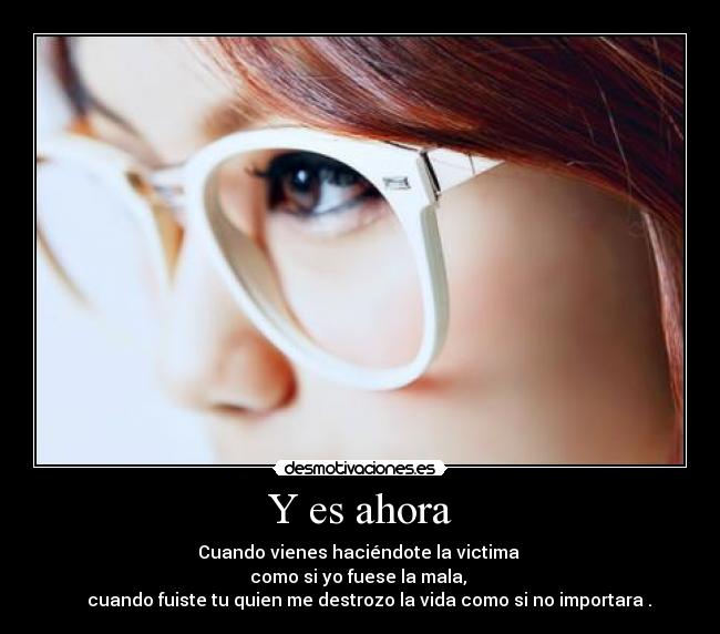 Y es ahora - Cuando vienes haciéndote la victima
como si yo fuese la mala,
cuando fuiste tu quien me destrozo la vida como si no importara .