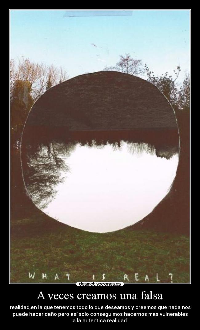 A veces creamos una falsa - realidad,en la que tenemos todo lo que deseamos y creemos que nada nos
puede hacer daño pero así solo conseguimos hacernos mas vulnerables
a la autentica realidad.