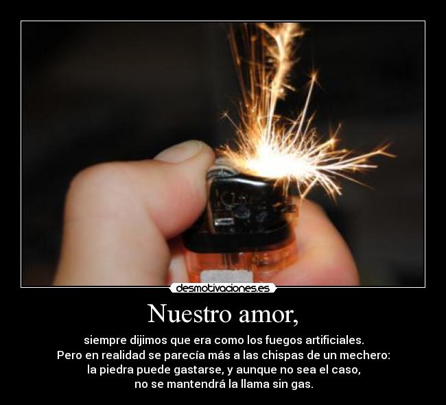 Nuestro amor, - siempre dijimos que era como los fuegos artificiales.
Pero en realidad se parecía más a las chispas de un mechero:
la piedra puede gastarse, y aunque no sea el caso,
no se mantendrá la llama sin gas.