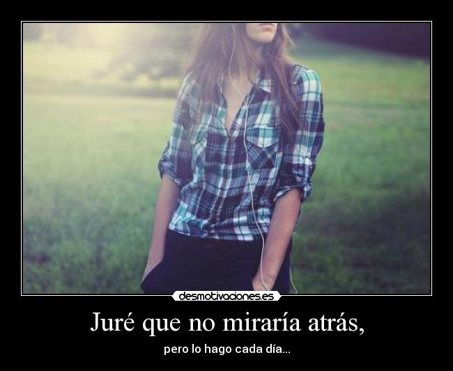 Juré que no miraría atrás, - pero lo hago cada día...