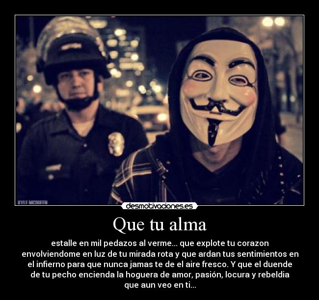 Que tu alma - estalle en mil pedazos al verme... que explote tu corazon
envolviendome en luz de tu mirada rota y que ardan tus sentimientos en
el infierno para que nunca jamas te de el aire fresco. Y que el duende
de tu pecho encienda la hoguera de amor, pasión, locura y rebeldia
que aun veo en ti...