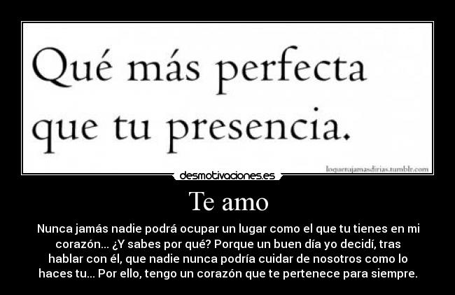 Te amo - Nunca jamás nadie podrá ocupar un lugar como el que tu tienes en mi
corazón... ¿Y sabes por qué? Porque un buen día yo decidí, tras
hablar con él, que nadie nunca podría cuidar de nosotros como lo
haces tu... Por ello, tengo un corazón que te pertenece para siempre.