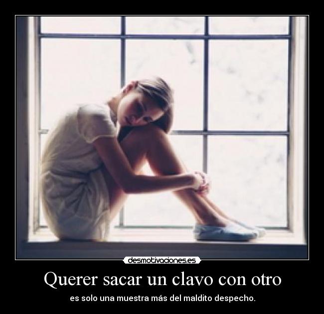 Querer sacar un clavo con otro - es solo una muestra más del maldito despecho.